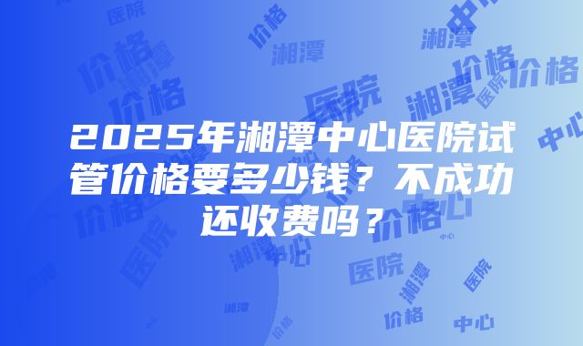 2025年湘潭中心医院试管价格要多少钱？不成功还收费吗？