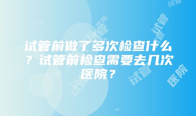 试管前做了多次检查什么？试管前检查需要去几次医院？