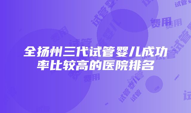 全扬州三代试管婴儿成功率比较高的医院排名