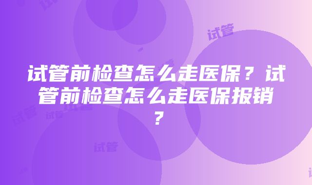 试管前检查怎么走医保？试管前检查怎么走医保报销？