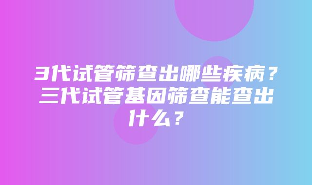 3代试管筛查出哪些疾病？三代试管基因筛查能查出什么？