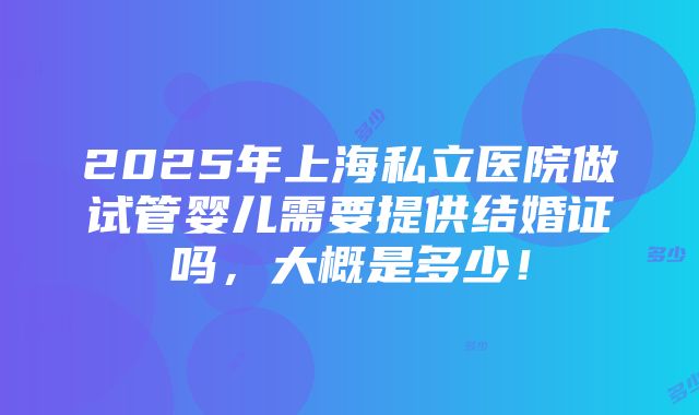 2025年上海私立医院做试管婴儿需要提供结婚证吗，大概是多少！