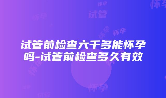 试管前检查六千多能怀孕吗-试管前检查多久有效