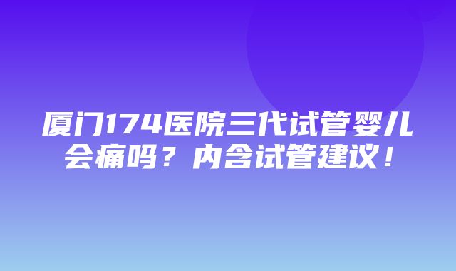 厦门174医院三代试管婴儿会痛吗？内含试管建议！