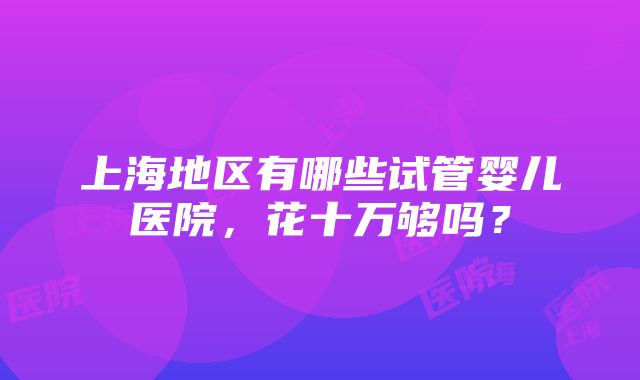 上海地区有哪些试管婴儿医院，花十万够吗？