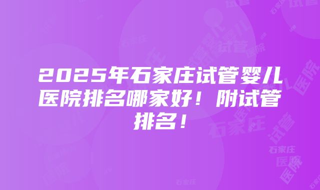 2025年石家庄试管婴儿医院排名哪家好！附试管排名！