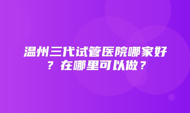 温州三代试管医院哪家好？在哪里可以做？