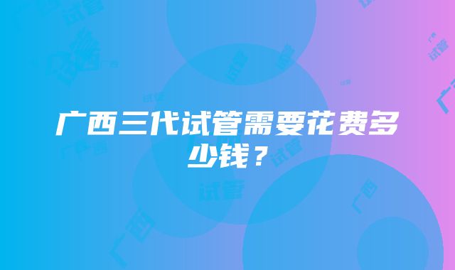 广西三代试管需要花费多少钱？