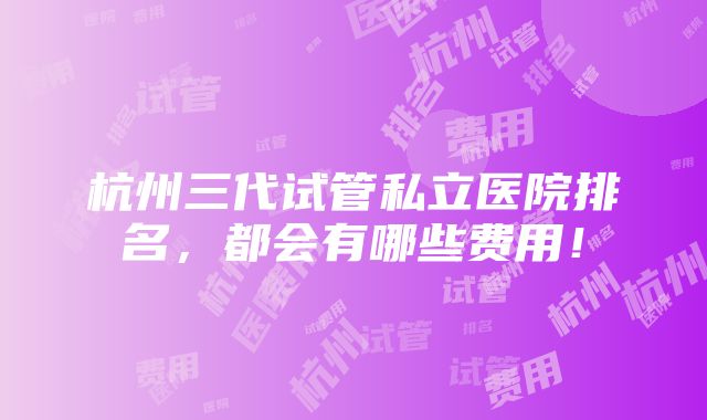 杭州三代试管私立医院排名，都会有哪些费用！