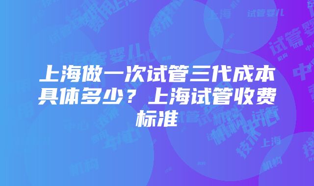 上海做一次试管三代成本具体多少？上海试管收费标准