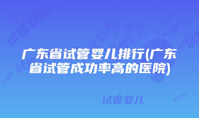 广东省试管婴儿排行(广东省试管成功率高的医院)