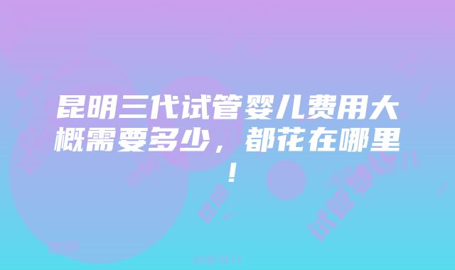 昆明三代试管婴儿费用大概需要多少，都花在哪里！