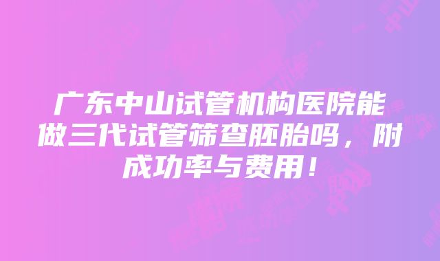 广东中山试管机构医院能做三代试管筛查胚胎吗，附成功率与费用！