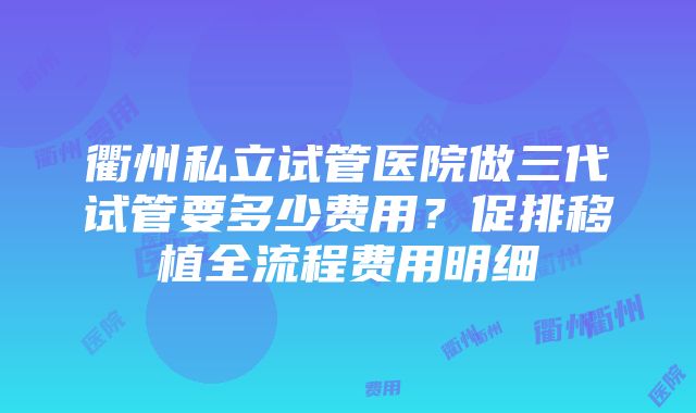 衢州私立试管医院做三代试管要多少费用？促排移植全流程费用明细