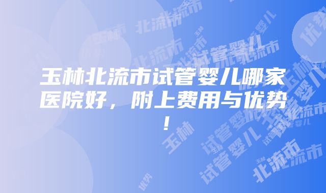 玉林北流市试管婴儿哪家医院好，附上费用与优势！