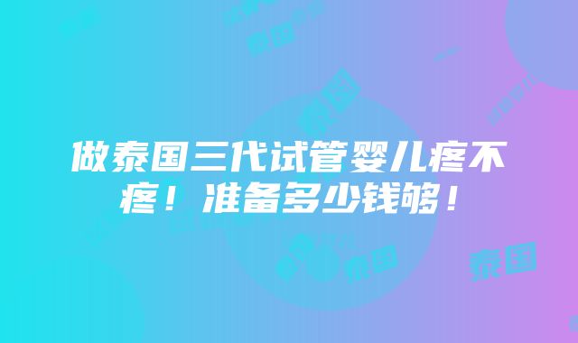 做泰国三代试管婴儿疼不疼！准备多少钱够！