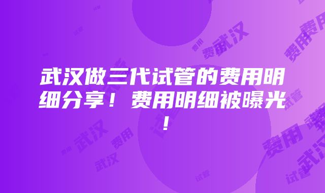 武汉做三代试管的费用明细分享！费用明细被曝光！