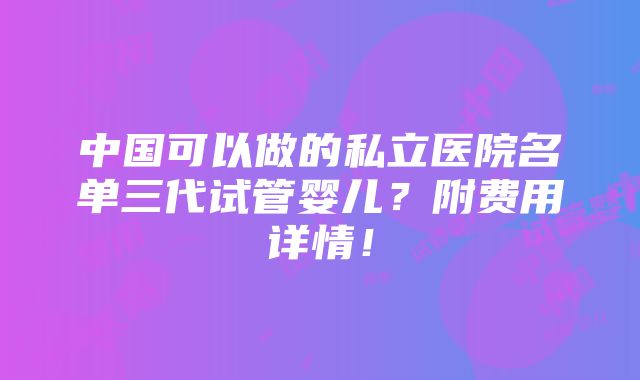 中国可以做的私立医院名单三代试管婴儿？附费用详情！