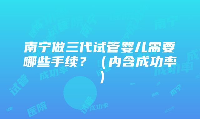 南宁做三代试管婴儿需要哪些手续？（内含成功率）