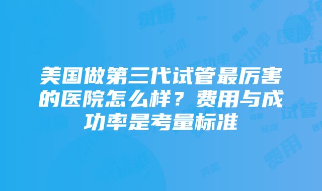 美国做第三代试管最厉害的医院怎么样？费用与成功率是考量标准