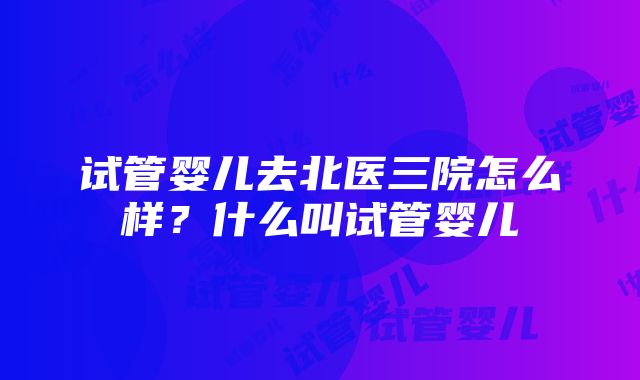 试管婴儿去北医三院怎么样？什么叫试管婴儿