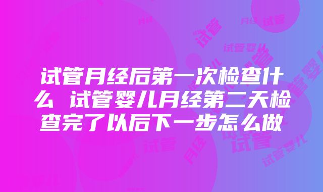 试管月经后第一次检查什么 试管婴儿月经第二天检查完了以后下一步怎么做