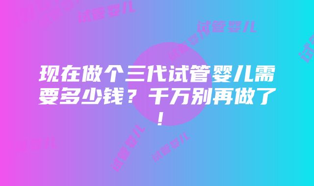 现在做个三代试管婴儿需要多少钱？千万别再做了！