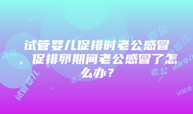 试管婴儿促排时老公感冒，促排卵期间老公感冒了怎么办？