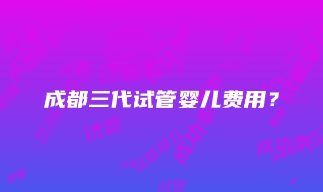 成都三代试管婴儿费用？