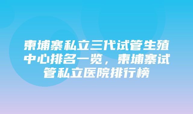 柬埔寨私立三代试管生殖中心排名一览，柬埔寨试管私立医院排行榜