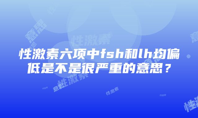 性激素六项中fsh和lh均偏低是不是很严重的意思？