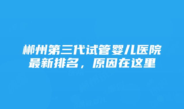 郴州第三代试管婴儿医院最新排名，原因在这里