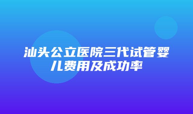 汕头公立医院三代试管婴儿费用及成功率