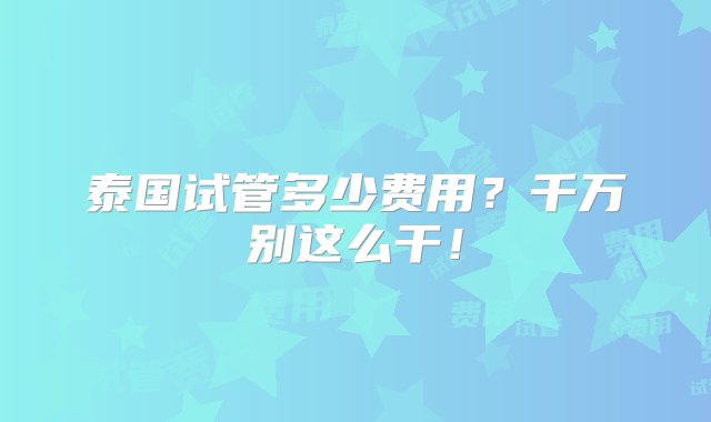 泰国试管多少费用？千万别这么干！