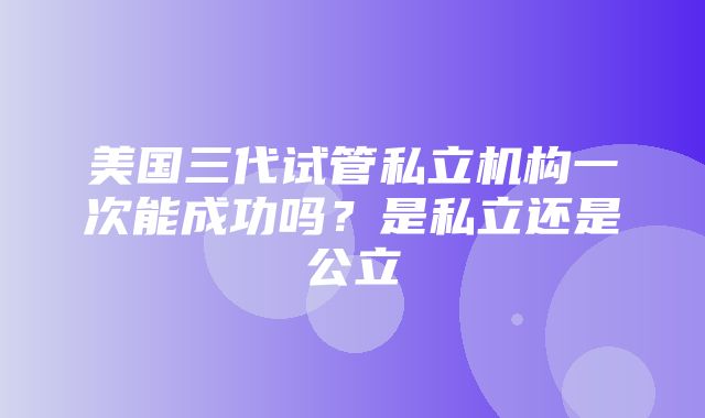 美国三代试管私立机构一次能成功吗？是私立还是公立