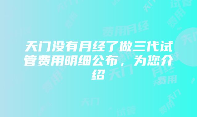 天门没有月经了做三代试管费用明细公布，为您介绍