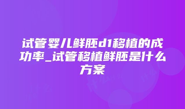 试管婴儿鲜胚d1移植的成功率_试管移植鲜胚是什么方案