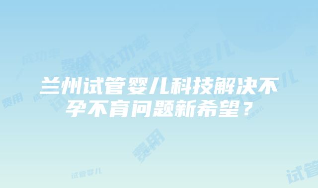 兰州试管婴儿科技解决不孕不育问题新希望？