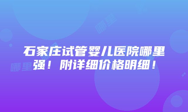 石家庄试管婴儿医院哪里强！附详细价格明细！