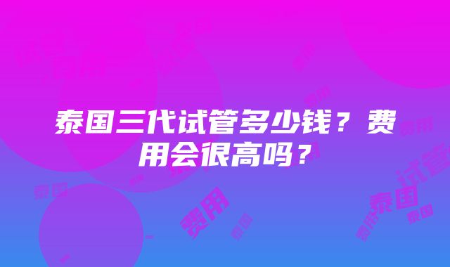 泰国三代试管多少钱？费用会很高吗？