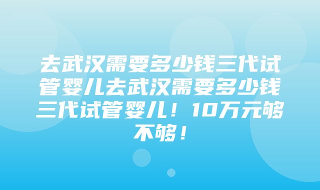 去武汉需要多少钱三代试管婴儿去武汉需要多少钱三代试管婴儿！10万元够不够！