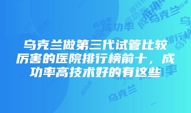 乌克兰做第三代试管比较厉害的医院排行榜前十，成功率高技术好的有这些