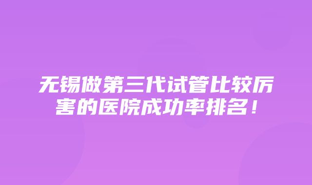 无锡做第三代试管比较厉害的医院成功率排名！