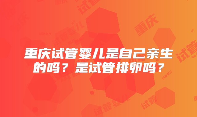 重庆试管婴儿是自己亲生的吗？是试管排卵吗？