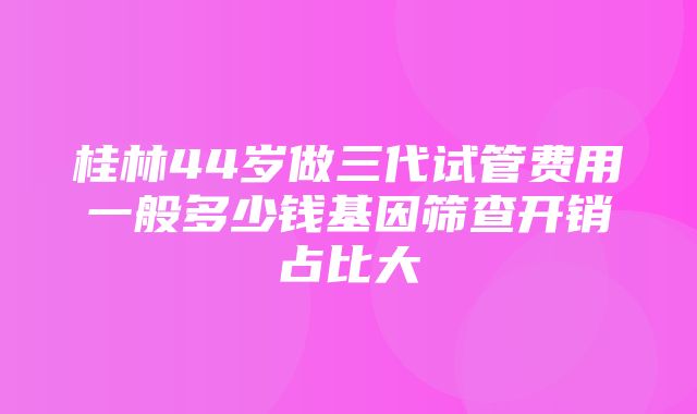 桂林44岁做三代试管费用一般多少钱基因筛查开销占比大