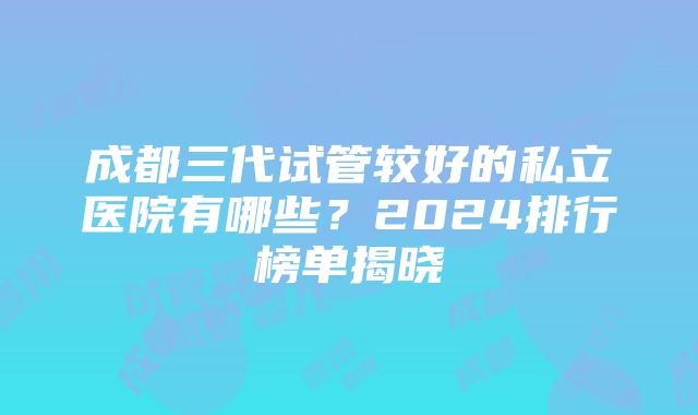 成都三代试管较好的私立医院有哪些？2024排行榜单揭晓