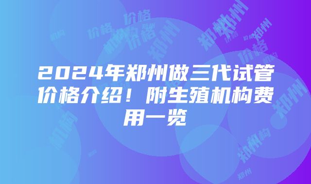 2024年郑州做三代试管价格介绍！附生殖机构费用一览