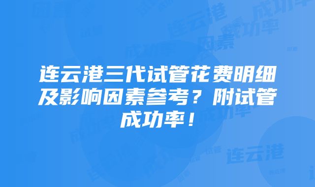 连云港三代试管花费明细及影响因素参考？附试管成功率！