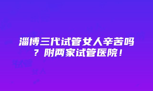 淄博三代试管女人辛苦吗？附两家试管医院！