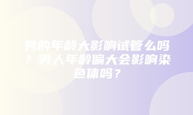 男的年龄大影响试管么吗？男人年龄偏大会影响染色体吗？